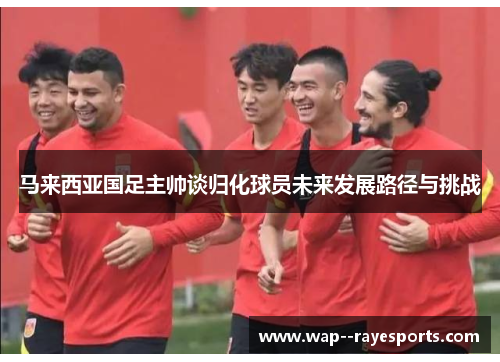 马来西亚国足主帅谈归化球员未来发展路径与挑战