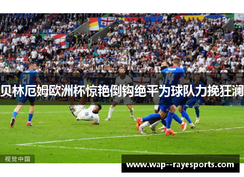 贝林厄姆欧洲杯惊艳倒钩绝平为球队力挽狂澜